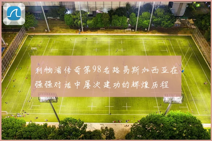 利物浦传奇第98名路易斯加西亚在强强对话中屡次建功的辉煌历程