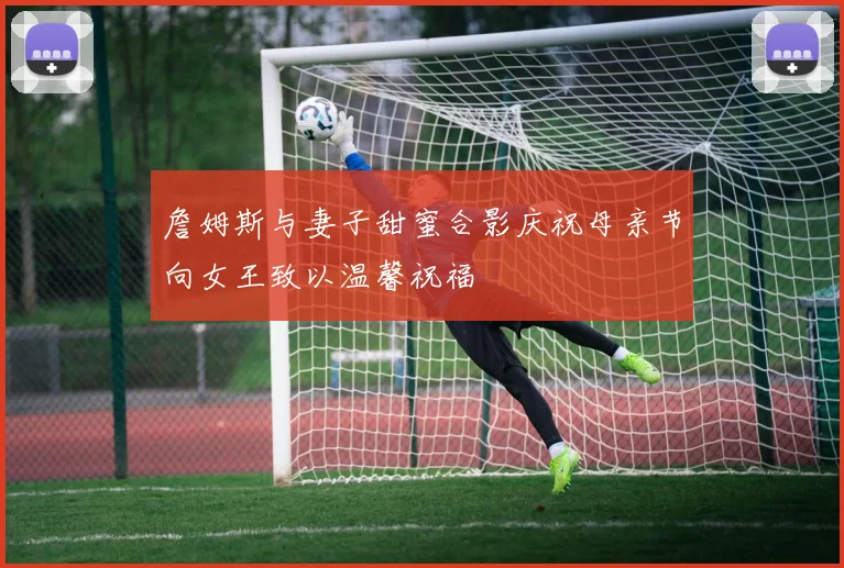 詹姆斯与妻子甜蜜合影庆祝母亲节向女王致以温馨祝福