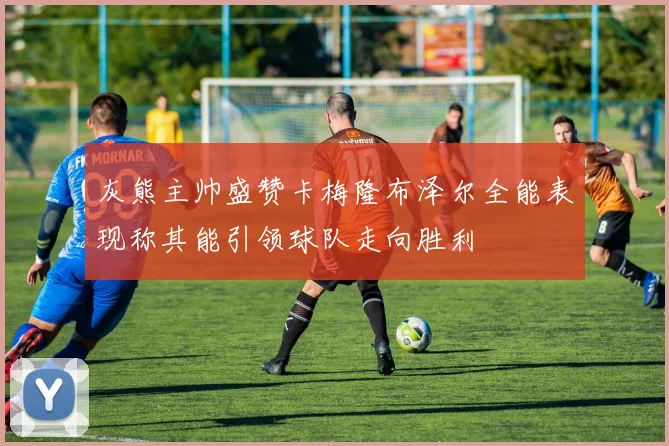 灰熊主帅盛赞卡梅隆布泽尔全能表现称其能引领球队走向胜利