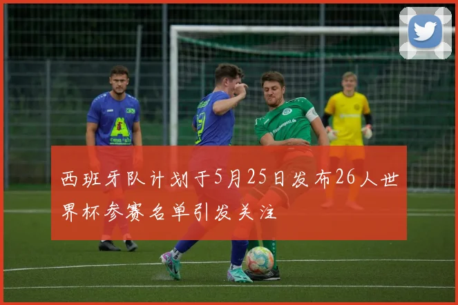 西班牙队计划于5月25日发布26人世界杯参赛名单引发关注