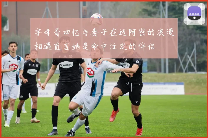 字母哥回忆与妻子在迈阿密的浪漫相遇直言她是命中注定的伴侣