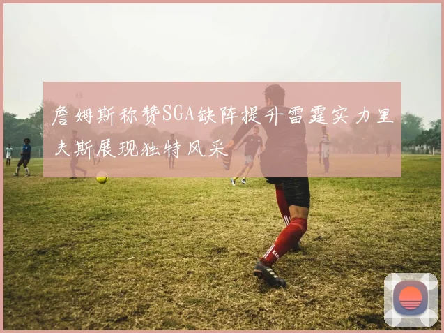 詹姆斯称赞SGA缺阵提升雷霆实力里夫斯展现独特风采