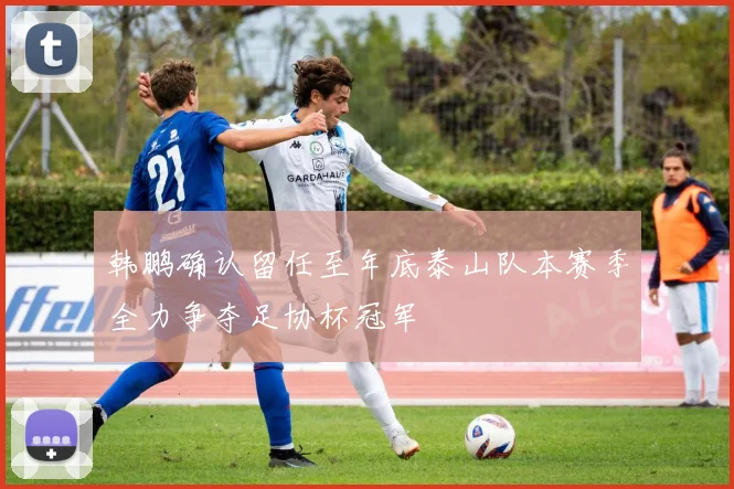 韩鹏确认留任至年底泰山队本赛季全力争夺足协杯冠军