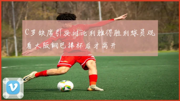 C罗缺席引发讨论利雅得胜利球员观看大阪钢巴捧杯后才离开