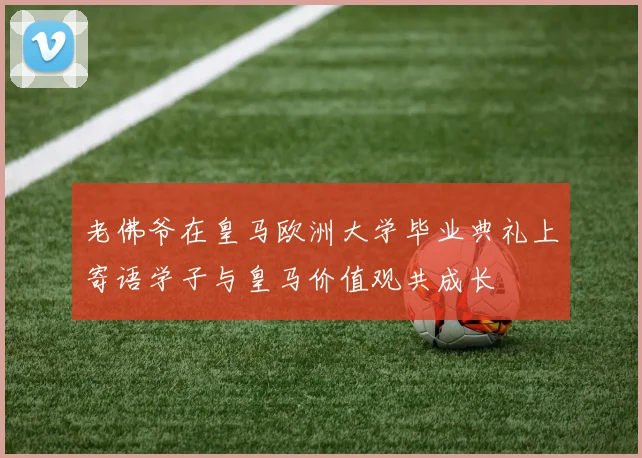 老佛爷在皇马欧洲大学毕业典礼上寄语学子与皇马价值观共成长