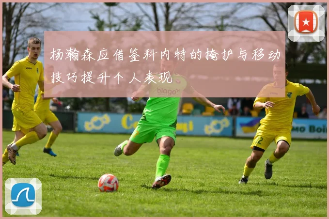 杨瀚森应借鉴科内特的掩护与移动技巧提升个人表现