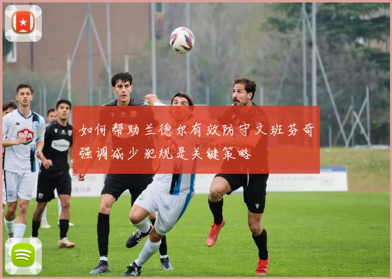 如何帮助兰德尔有效防守文班芬奇强调减少犯规是关键策略