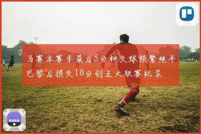 马赛本赛季最后5分钟失球频繁绝平巴黎后损失10分创五大联赛纪录