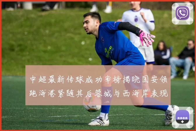中超最新传球成功率榜揭晓国安领跑海港紧随其后蓉城与西海岸表现不俗
