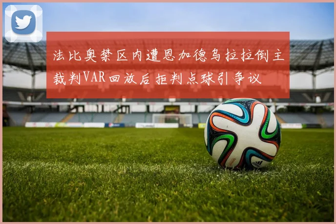 法比奥禁区内遭恩加德乌拉拉倒主裁判VAR回放后拒判点球引争议