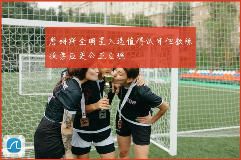 詹姆斯全明星入选值得认可但教练投票应更公正合理