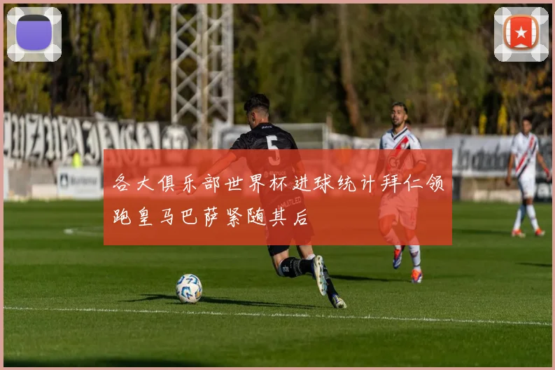 各大俱乐部世界杯进球统计拜仁领跑皇马巴萨紧随其后