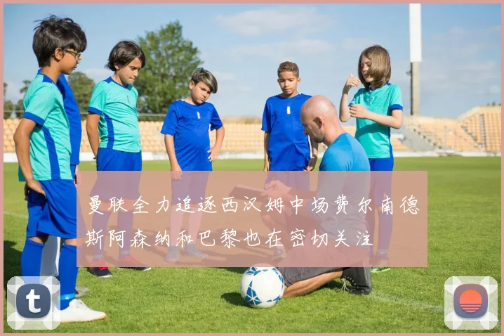 曼联全力追逐西汉姆中场费尔南德斯阿森纳和巴黎也在密切关注