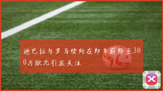 迪巴拉与罗马续约在即年薪降至300万欧元引发关注