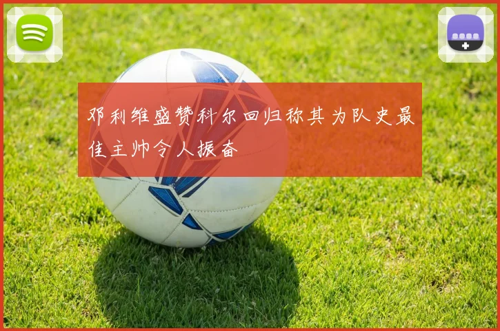 邓利维盛赞科尔回归称其为队史最佳主帅令人振奋
